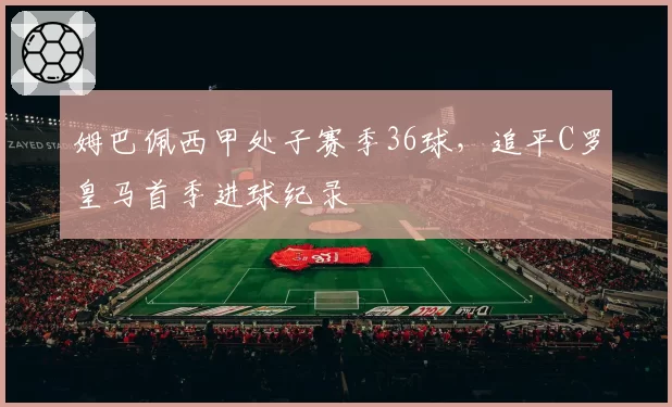 姆巴佩西甲处子赛季36球，追平C罗皇马首季进球纪录
